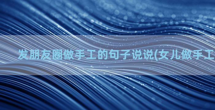 发朋友圈做手工的句子说说(女儿做手工发朋友圈)